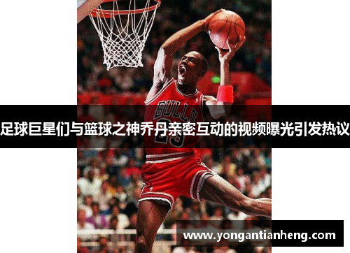 足球巨星们与篮球之神乔丹亲密互动的视频曝光引发热议
