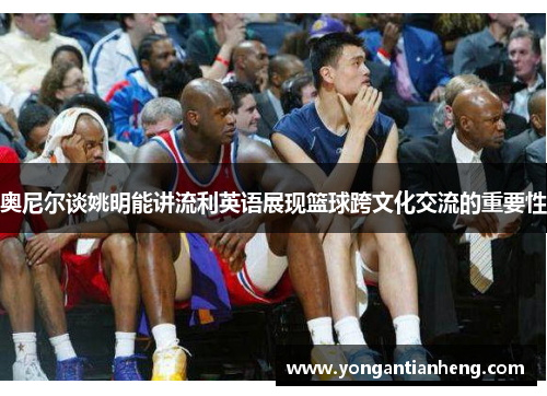 奥尼尔谈姚明能讲流利英语展现篮球跨文化交流的重要性