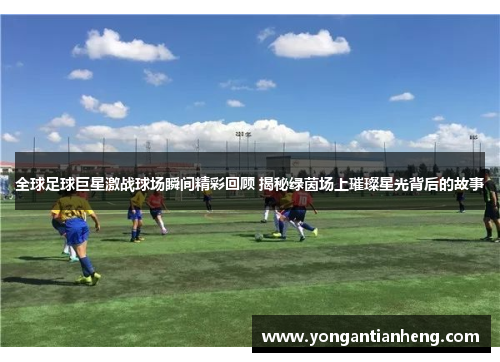 全球足球巨星激战球场瞬间精彩回顾 揭秘绿茵场上璀璨星光背后的故事