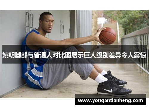 姚明脚部与普通人对比图展示巨人级别差异令人震惊