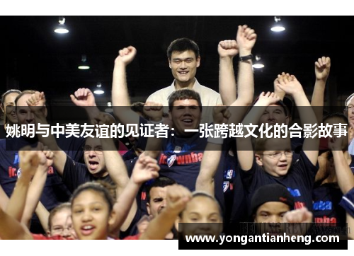 姚明与中美友谊的见证者：一张跨越文化的合影故事