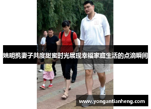 姚明携妻子共度甜蜜时光展现幸福家庭生活的点滴瞬间