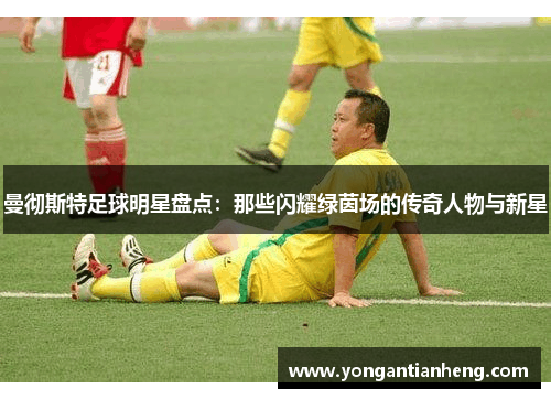 曼彻斯特足球明星盘点：那些闪耀绿茵场的传奇人物与新星